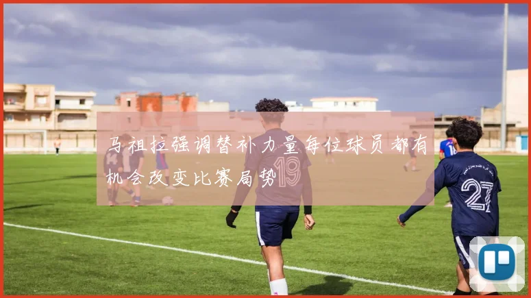 马祖拉强调替补力量每位球员都有机会改变比赛局势