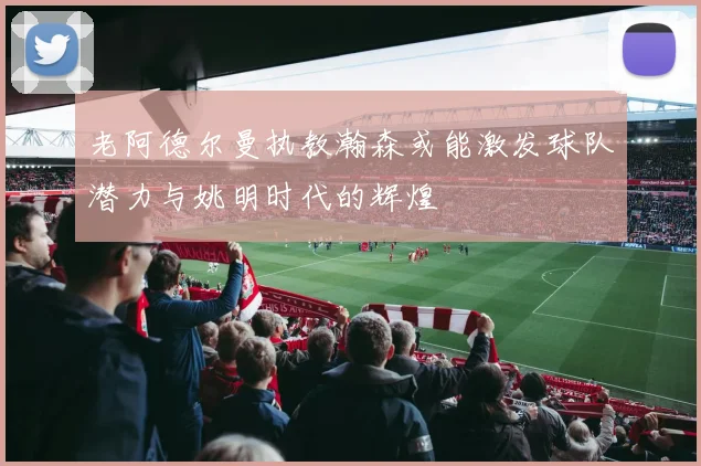 老阿德尔曼执教瀚森或能激发球队潜力与姚明时代的辉煌
