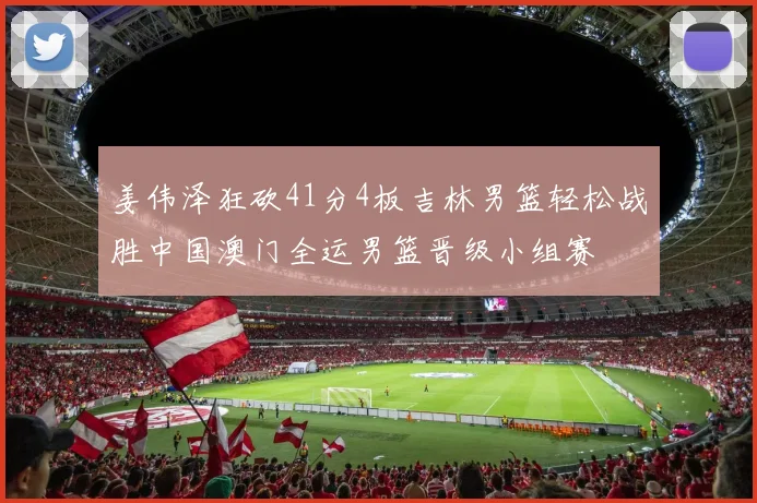 姜伟泽狂砍41分4板吉林男篮轻松战胜中国澳门全运男篮晋级小组赛