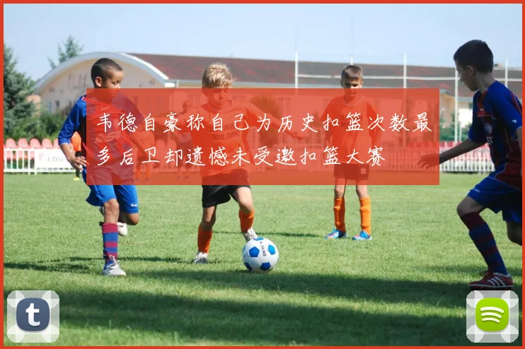 韦德自豪称自己为历史扣篮次数最多后卫却遗憾未受邀扣篮大赛