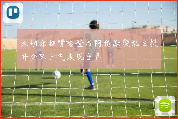 米切尔称赞哈登与阿伦默契配合提升全队士气表现出色