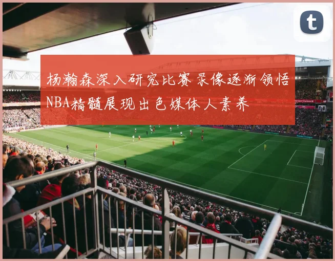杨瀚森深入研究比赛录像逐渐领悟NBA精髓展现出色媒体人素养