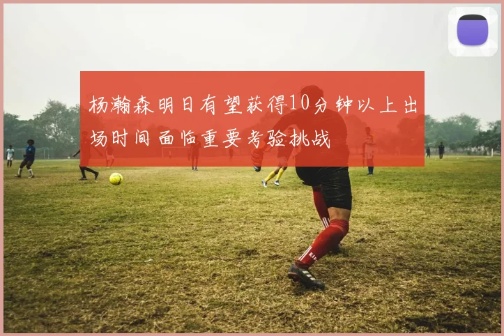 杨瀚森明日有望获得10分钟以上出场时间面临重要考验挑战