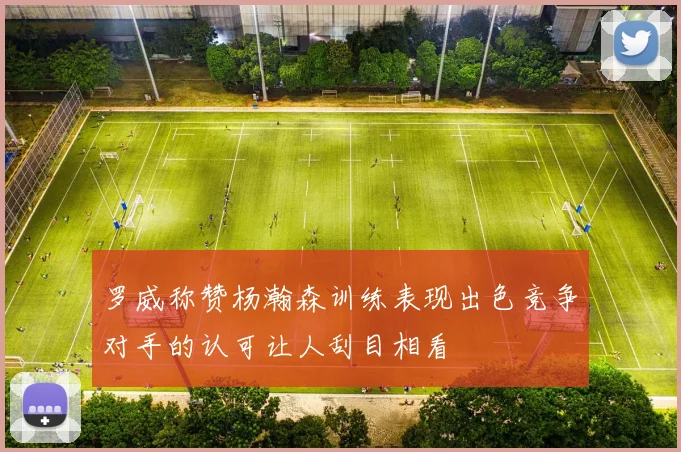 罗威称赞杨瀚森训练表现出色竞争对手的认可让人刮目相看