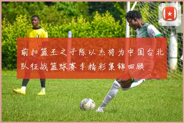 前扣篮王之子陈以杰将为中国台北队征战篮球赛季精彩集锦回顾