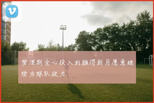 努涅斯全心投入利雅得新月愿意继续为球队效力